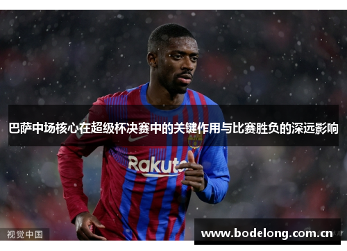 巴萨中场核心在超级杯决赛中的关键作用与比赛胜负的深远影响